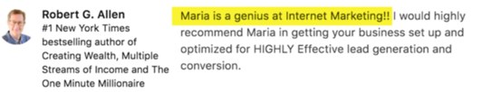 Robert G. Allen's recommendation: Maria is a genius at Internet Marketing. I would highly recommend Maria in getting your business set up and optimized for highly effective lead generation and conversion.
